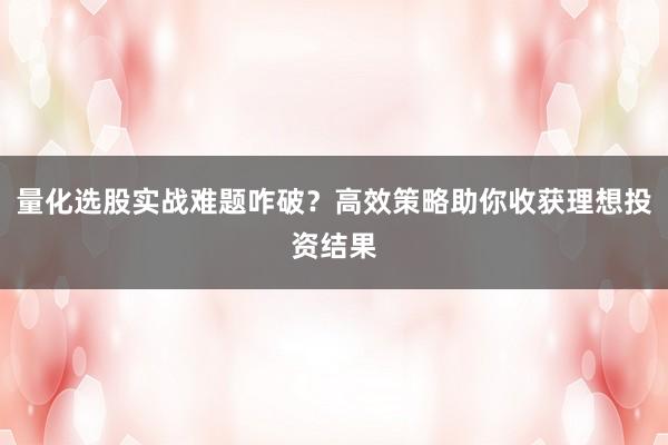 量化选股实战难题咋破？高效策略助你收获理想投资结果