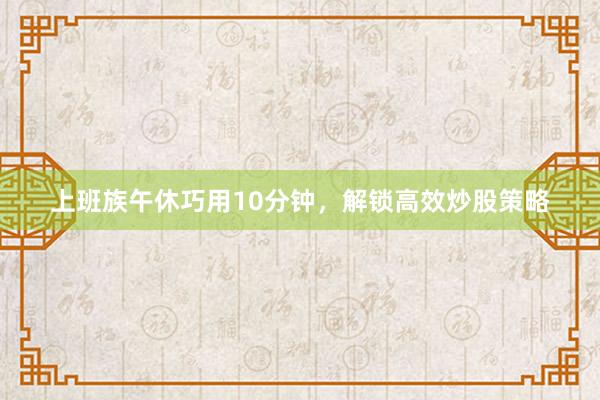 上班族午休巧用10分钟，解锁高效炒股策略