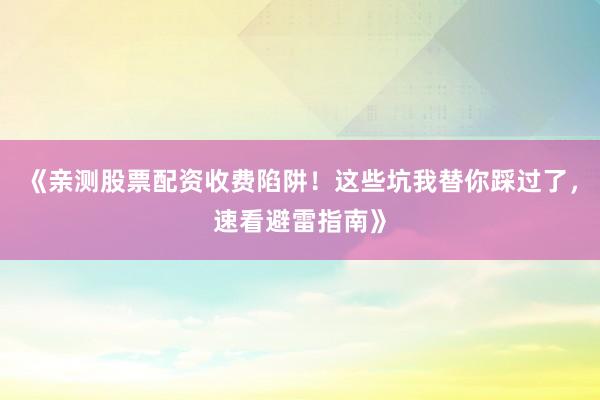《亲测股票配资收费陷阱！这些坑我替你踩过了，速看避雷指南》