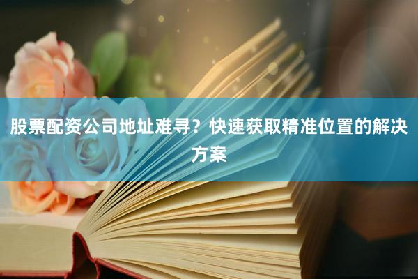 股票配资公司地址难寻？快速获取精准位置的解决方案