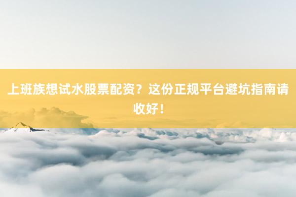 上班族想试水股票配资？这份正规平台避坑指南请收好！