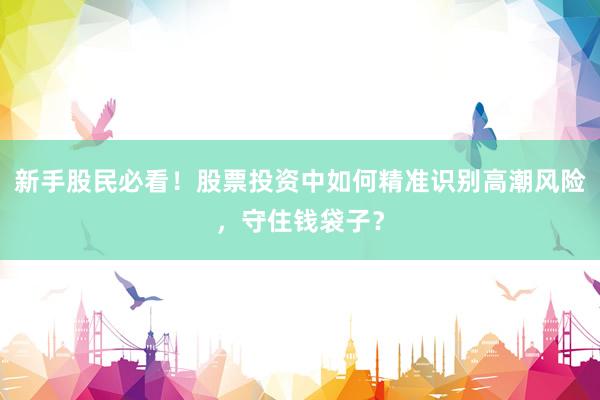 新手股民必看！股票投资中如何精准识别高潮风险，守住钱袋子？