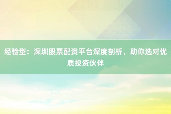 经验型：深圳股票配资平台深度剖析，助你选对优质投资伙伴