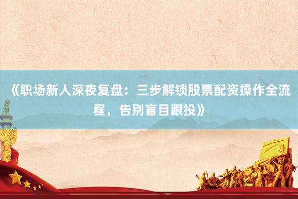 《职场新人深夜复盘：三步解锁股票配资操作全流程，告别盲目跟投》