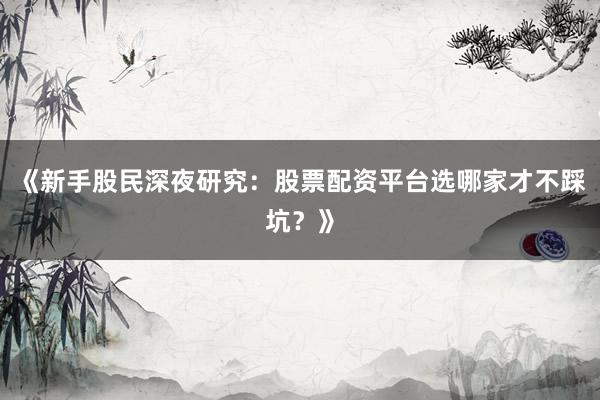 《新手股民深夜研究：股票配资平台选哪家才不踩坑？》