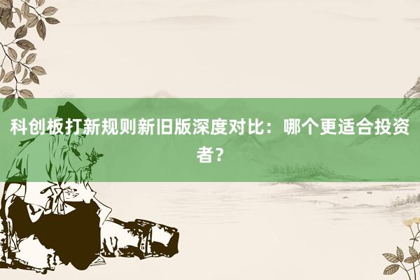 科创板打新规则新旧版深度对比：哪个更适合投资者？