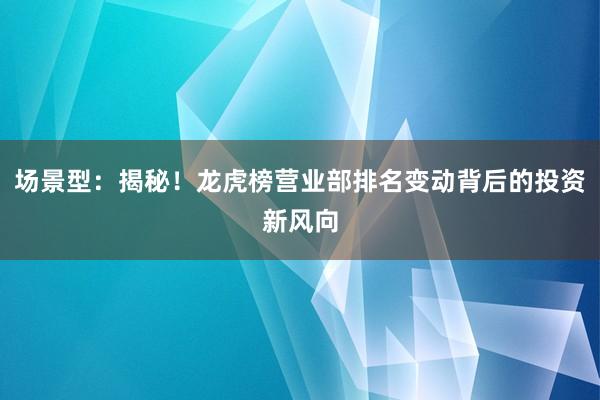 场景型：揭秘！龙虎榜营业部排名变动背后的投资新风向