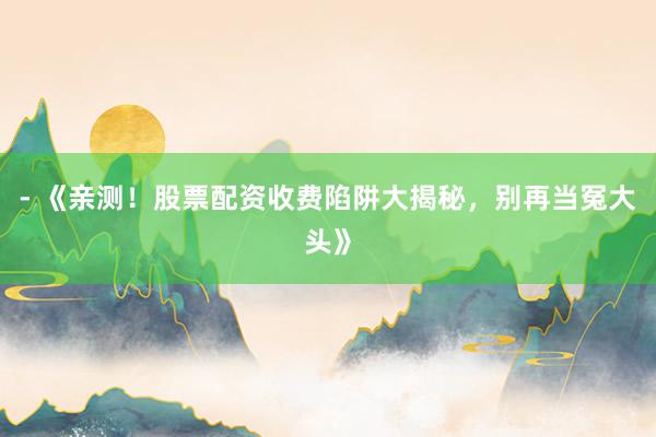 - 《亲测！股票配资收费陷阱大揭秘，别再当冤大头》