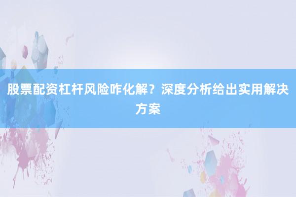 股票配资杠杆风险咋化解？深度分析给出实用解决方案