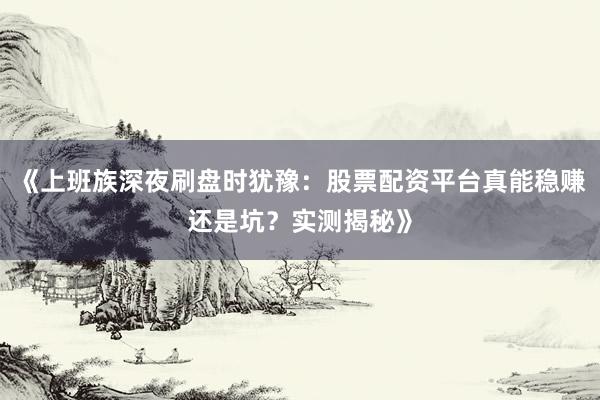 《上班族深夜刷盘时犹豫：股票配资平台真能稳赚还是坑？实测揭秘》