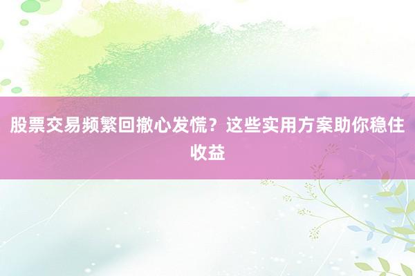 股票交易频繁回撤心发慌？这些实用方案助你稳住收益