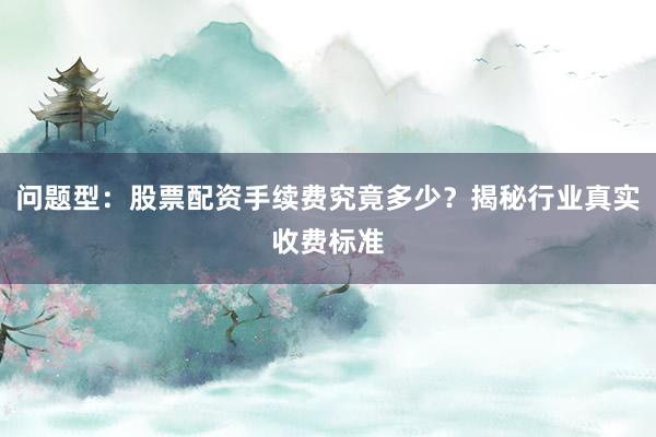 问题型：股票配资手续费究竟多少？揭秘行业真实收费标准