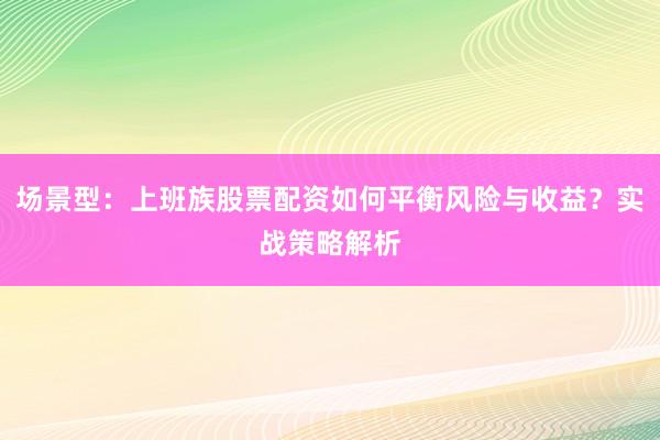 场景型：上班族股票配资如何平衡风险与收益？实战策略解析