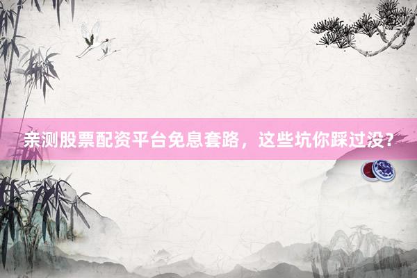 亲测股票配资平台免息套路，这些坑你踩过没？