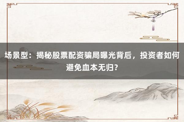 场景型：揭秘股票配资骗局曝光背后，投资者如何避免血本无归？