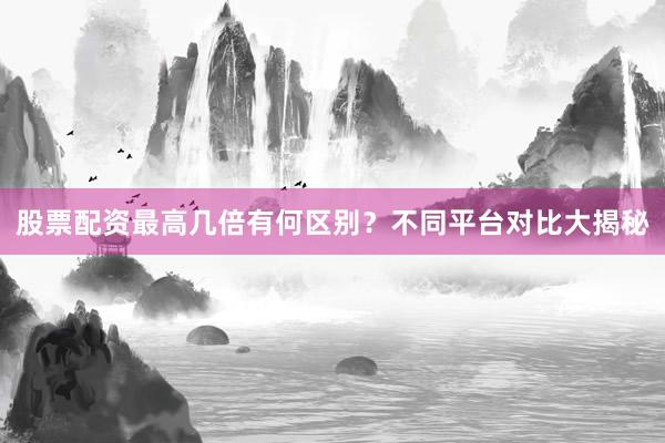 股票配资最高几倍有何区别？不同平台对比大揭秘