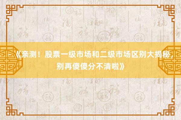 - 《亲测！股票一级市场和二级市场区别大揭秘，别再傻傻分不清啦》