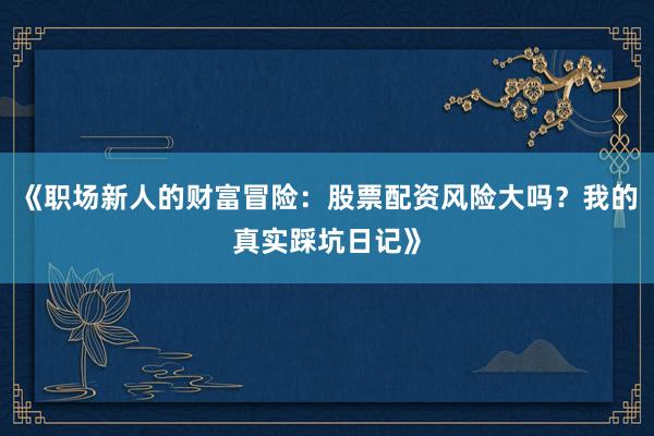 《职场新人的财富冒险：股票配资风险大吗？我的真实踩坑日记》