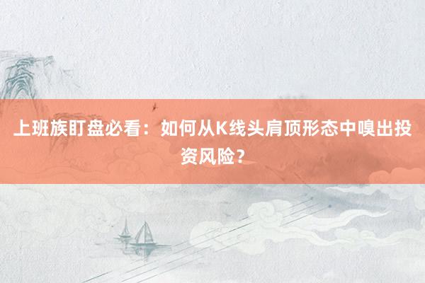 上班族盯盘必看：如何从K线头肩顶形态中嗅出投资风险？