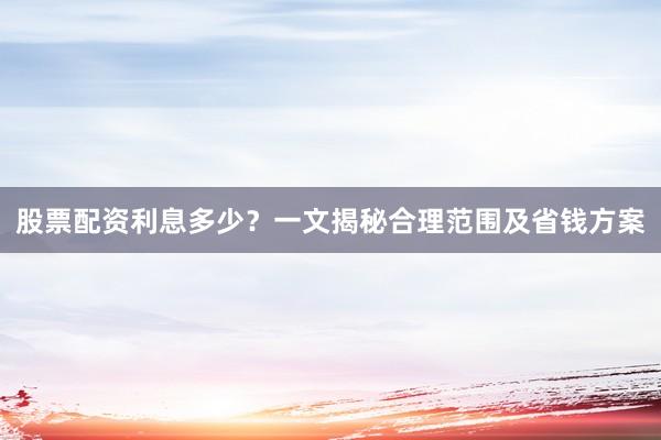 股票配资利息多少?一文揭秘合理范围及省钱方案