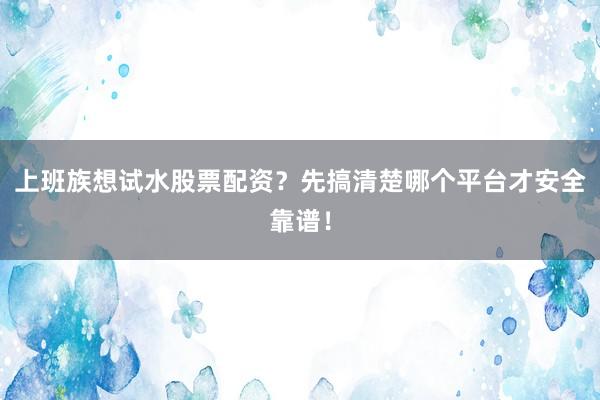 上班族想试水股票配资？先搞清楚哪个平台才安全靠谱！