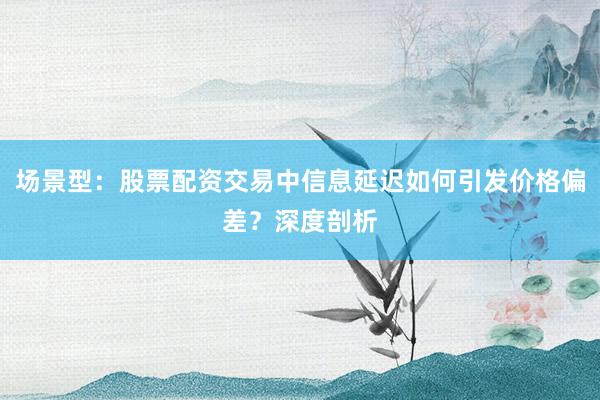 场景型：股票配资交易中信息延迟如何引发价格偏差？深度剖析