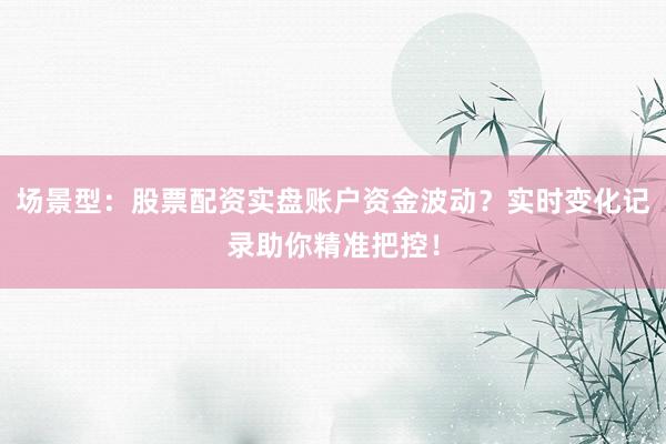 场景型：股票配资实盘账户资金波动？实时变化记录助你精准把控！