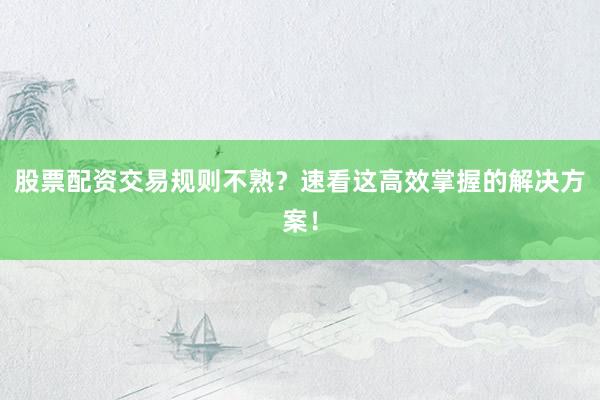 股票配资交易规则不熟？速看这高效掌握的解决方案！