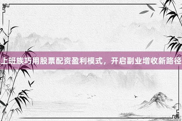 上班族巧用股票配资盈利模式，开启副业增收新路径