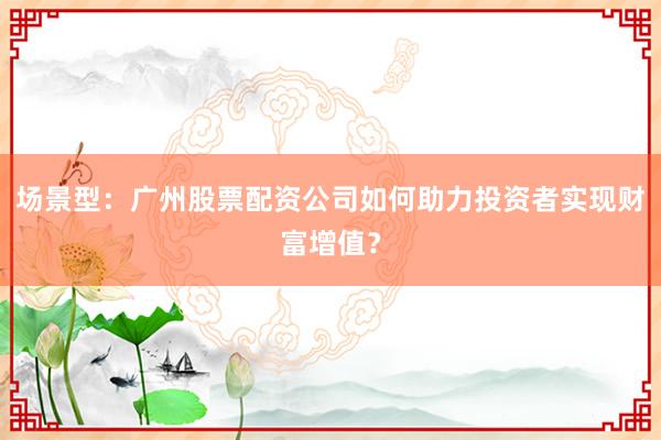 场景型：广州股票配资公司如何助力投资者实现财富增值？