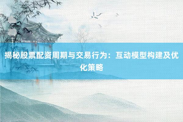 揭秘股票配资周期与交易行为：互动模型构建及优化策略