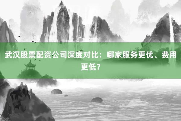 武汉股票配资公司深度对比：哪家服务更优、费用更低？