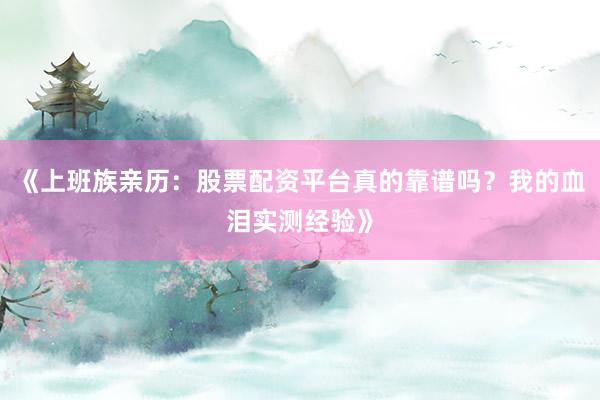 《上班族亲历：股票配资平台真的靠谱吗？我的血泪实测经验》