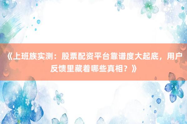 《上班族实测：股票配资平台靠谱度大起底，用户反馈里藏着哪些真相？》