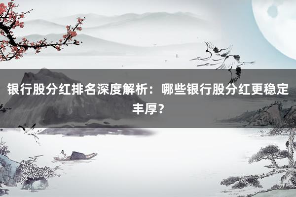 银行股分红排名深度解析：哪些银行股分红更稳定丰厚？