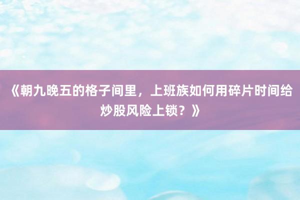 《朝九晚五的格子间里，上班族如何用碎片时间给炒股风险上锁？》