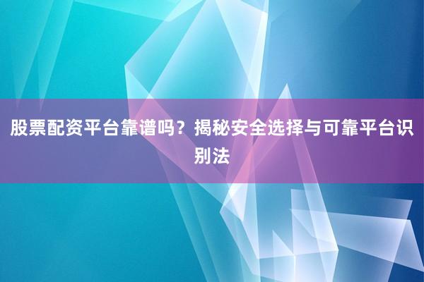 股票配资平台靠谱吗？揭秘安全选择与可靠平台识别法
