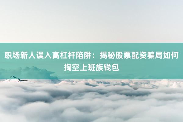 职场新人误入高杠杆陷阱：揭秘股票配资骗局如何掏空上班族钱包