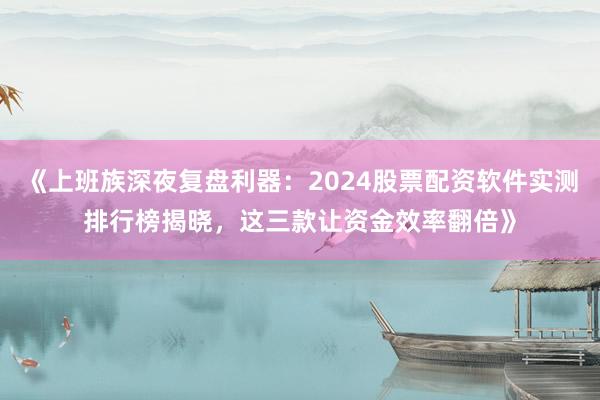 《上班族深夜复盘利器：2024股票配资软件实测排行榜揭晓，这三款让资金效率翻倍》