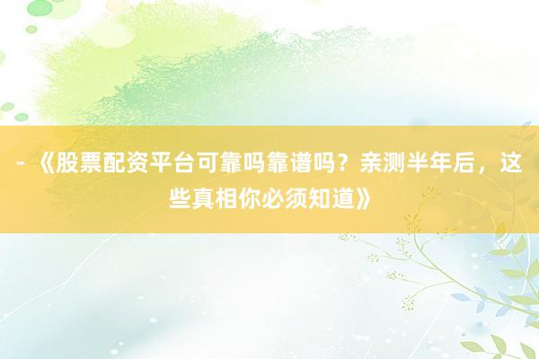 - 《股票配资平台可靠吗靠谱吗？亲测半年后，这些真相你必须知道》
