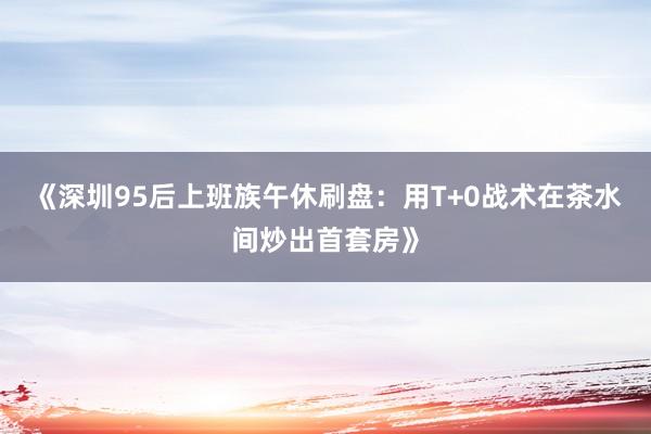 《深圳95后上班族午休刷盘：用T+0战术在茶水间炒出首套房》