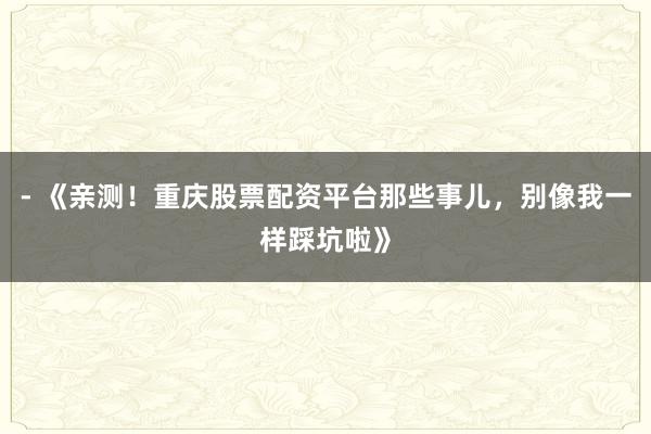 - 《亲测！重庆股票配资平台那些事儿，别像我一样踩坑啦》