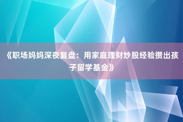 《职场妈妈深夜复盘：用家庭理财炒股经验攒出孩子留学基金》