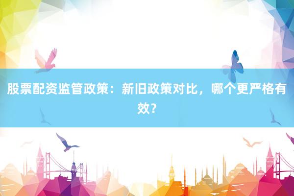 股票配资监管政策：新旧政策对比，哪个更严格有效？