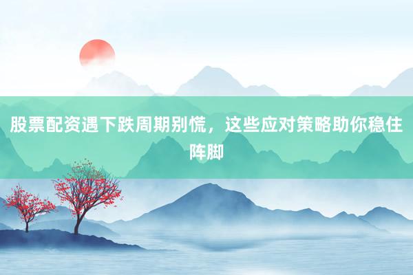 股票配资遇下跌周期别慌，这些应对策略助你稳住阵脚