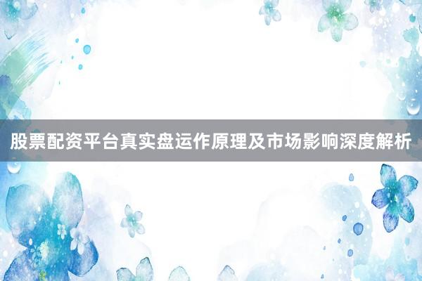 股票配资平台真实盘运作原理及市场影响深度解析