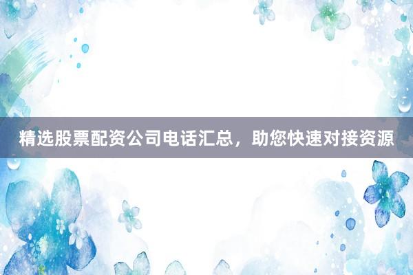 精选股票配资公司电话汇总，助您快速对接资源