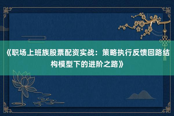 《职场上班族股票配资实战：策略执行反馈回路结构模型下的进阶之路》