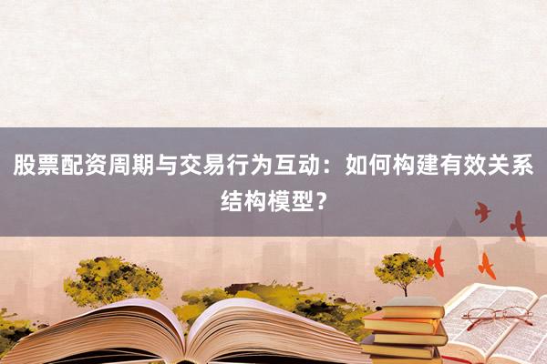股票配资周期与交易行为互动：如何构建有效关系结构模型？