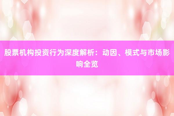 股票机构投资行为深度解析：动因、模式与市场影响全览